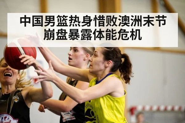 中国男篮热身惜败澳洲末节崩盘暴露体能危机